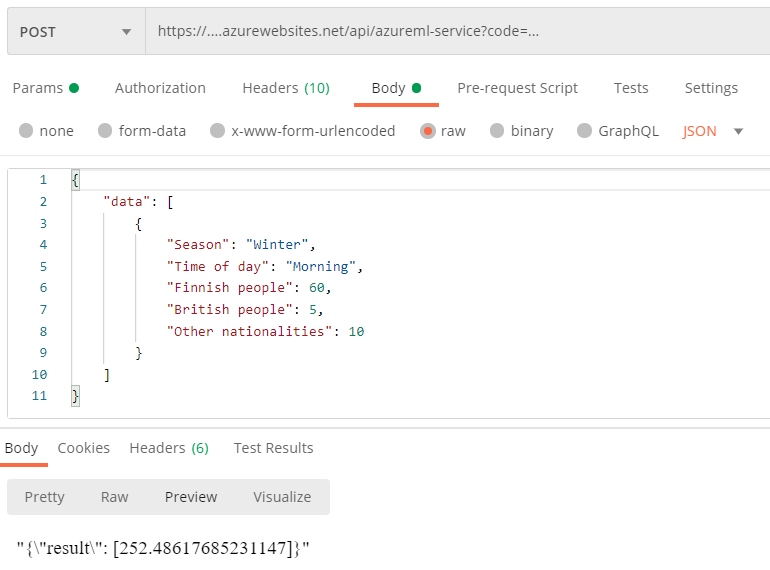 POST 
Params • 
none 
https://....azurewebsites.net/api/azureml-service?code= 
Authorization 
Headers (10) 
Body 
Pre-request Script 
Tests 
Settings 
form-data x-www-form-urlencoded raw binary GraphQL 
"data" : 
"Season": "Winter", 
"Time of day": "morning" , 
"Finnish people" • 
"British people" 
"Other nationalities" : 
Body Cookies Headers (6) 
Pretty 
Raw 
Preview 
Test Results 
Visualize 
" [252.48617685231147]} " 