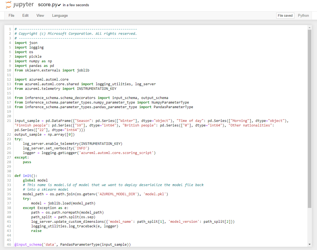 File 
2 
4 
6 
7 
g 
12 
13 
14 
16 
17 
18 
27 
46 
score.pyv in a few seconds 
Edit View Language 
# Copyright (c) "Microsoft Corporation. 
import json 
import logging 
import os 
import pickle 
import numpy as np 
import pandas as pd 
from sklearn.externals import joblib 
import azureml. automl. core 
Python 
ALL rights 
from azureml.automl.core.shared import logging_utilities, log_server 
from azureml. telemetry import INSTRUMENTATION KEY 
from inference_schema.schema_decorators import input_schema, output_schema 
from inference_schema.parameter_types.numpy_parameter_type import NumpyParameterType 
from inference_schema.parameter_types.pandas_parameter_type import PandasParameterType 
input_sample = pd " . pd. dtype="object"), 
"Time of day": 
"Finnish people": pd dtype-"int64") 
, "British people": pd dtype=" int64"), 
"Other nationalities" . 
output_sample = np.array(Ca]) 
try: 
log_server. enable _ telemetry (INSTRUMENTATION KEY) 
log_server. ' INFO ' ) 
logger = logging. getLogger( ' azureml . automl . core. scoring_script ' ) 
except : 
pass 
def init() 
global model 
# This name is modeL.id of model that we want to deploy deseriatize the model file back 
# into G skLearn model 
model path = os 'AZURE-ML mODEL DIR' ) , 
'model.pkl 
try 
model = joblib.load(model path) 
except Exception as e: 
path = os .path.normpath(model_path) 
path_split 
path. split (os. sep) 
log_server. update custom 'model _ name' : 
logging_utilities. logger) 
'model version' . 
path_sp1itC2]}) 
raise 
@input_schema( 'data , 
PandasParameterType (input_sample)) 