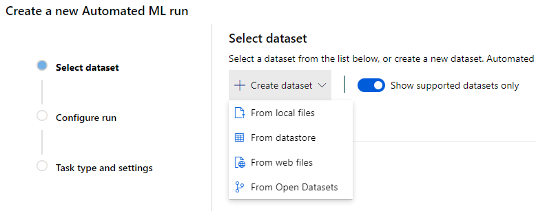 Create a new Automated ML run 
Select dataset 
Select a dataset from the list below, or create a new dataset. Automated 
Select dataset 
Configure run 
Task type and settings 
Show supported datasets only 
Create dataset 
From local files 
From datastore 
From web files 
From Open Datasets 