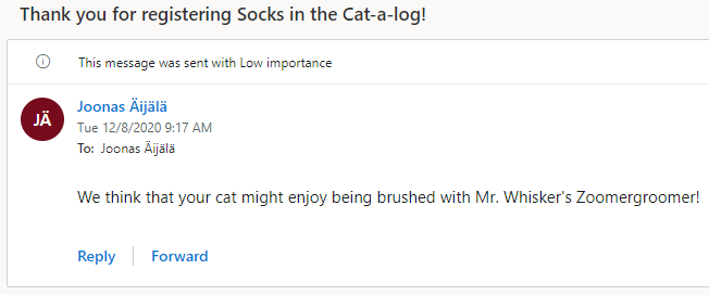 Thank you for registering Socks in the Cat-a-log! 
C) This message was sent with Low importance 
Joonas Aijälä 
Tue 12/8/2020 9:17 AM 
To: Joonas Aijälä 
We think that your cat might enjoy being brushed with Mr. Whisker's Zoomergroomer! 
Reply 
Forward 